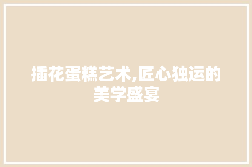 插花蛋糕艺术,匠心独运的美学盛宴