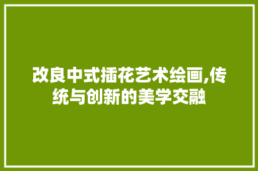 改良中式插花艺术绘画,传统与创新的美学交融