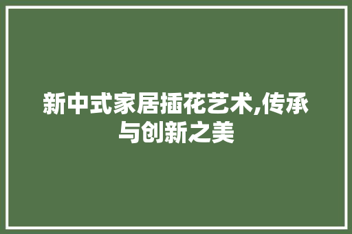 新中式家居插花艺术,传承与创新之美