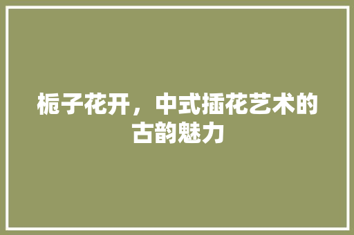 栀子花开，中式插花艺术的古韵魅力