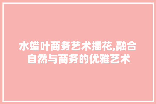 水蜡叶商务艺术插花,融合自然与商务的优雅艺术