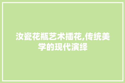 汝瓷花瓶艺术插花,传统美学的现代演绎