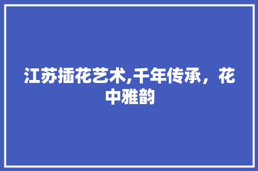 江苏插花艺术,千年传承，花中雅韵