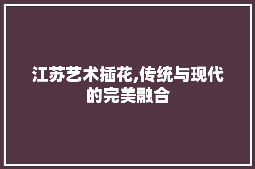 江苏艺术插花,传统与现代的完美融合