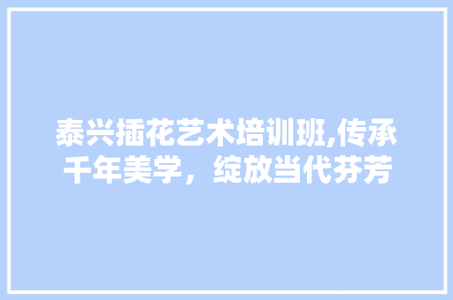 泰兴插花艺术培训班,传承千年美学，绽放当代芬芳