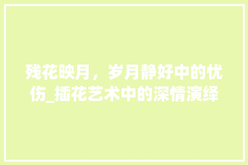 残花映月，岁月静好中的忧伤_插花艺术中的深情演绎