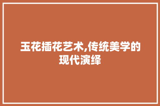 玉花插花艺术,传统美学的现代演绎
