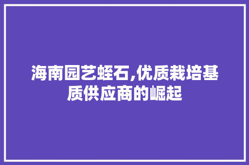 海南园艺蛭石,优质栽培基质供应商的崛起