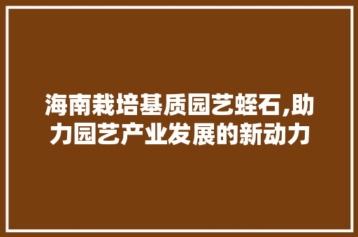 海南栽培基质园艺蛭石,助力园艺产业发展的新动力