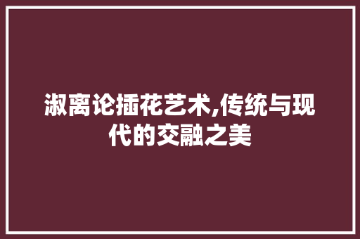淑离论插花艺术,传统与现代的交融之美