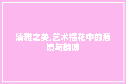 清雅之美,艺术插花中的意境与韵味