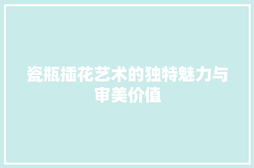 瓷瓶插花艺术的独特魅力与审美价值