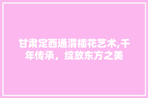 甘肃定西通渭插花艺术,千年传承，绽放东方之美
