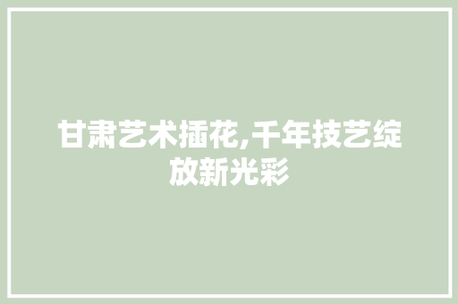 甘肃艺术插花,千年技艺绽放新光彩