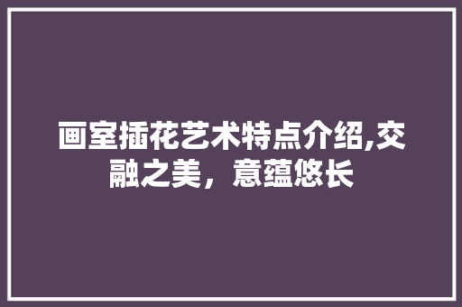 画室插花艺术特点介绍,交融之美，意蕴悠长