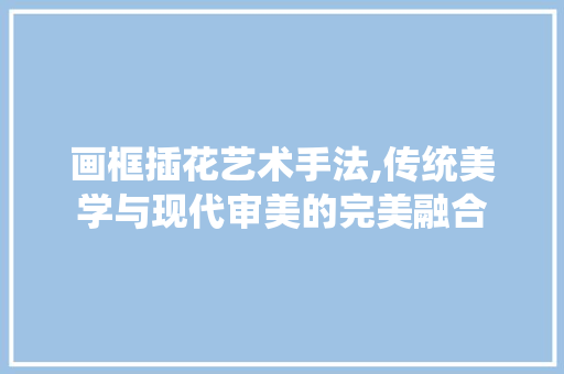 画框插花艺术手法,传统美学与现代审美的完美融合