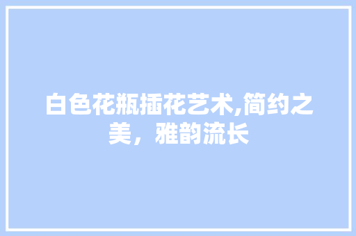 白色花瓶插花艺术,简约之美，雅韵流长