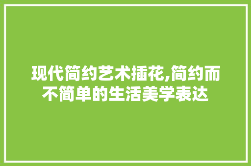 现代简约艺术插花,简约而不简单的生活美学表达