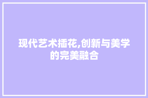 现代艺术插花,创新与美学的完美融合