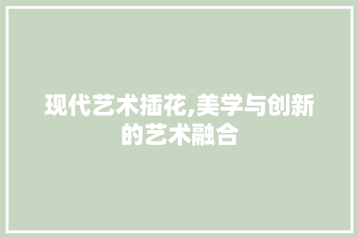 现代艺术插花,美学与创新的艺术融合