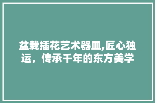 盆栽插花艺术器皿,匠心独运，传承千年的东方美学