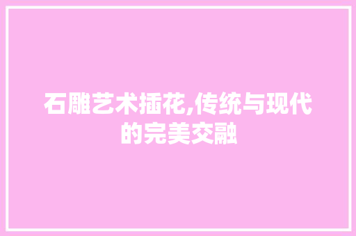 石雕艺术插花,传统与现代的完美交融