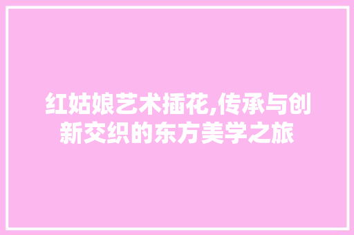 红姑娘艺术插花,传承与创新交织的东方美学之旅