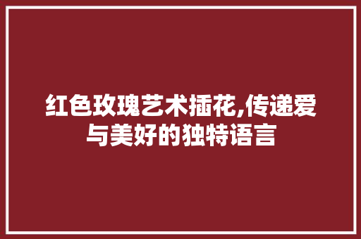红色玫瑰艺术插花,传递爱与美好的独特语言