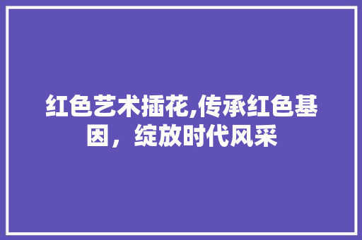 红色艺术插花,传承红色基因，绽放时代风采