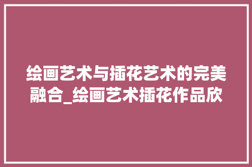 绘画艺术与插花艺术的完美融合_绘画艺术插花作品欣赏大全