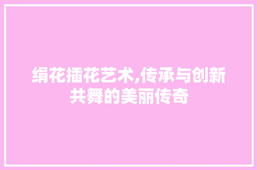 绢花插花艺术,传承与创新共舞的美丽传奇