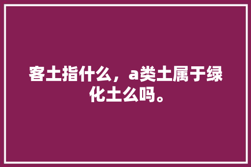 客土指什么，a类土属于绿化土么吗。