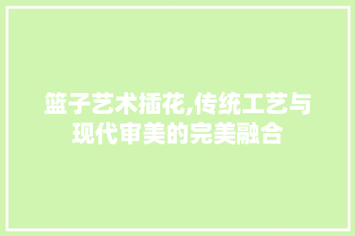 篮子艺术插花,传统工艺与现代审美的完美融合