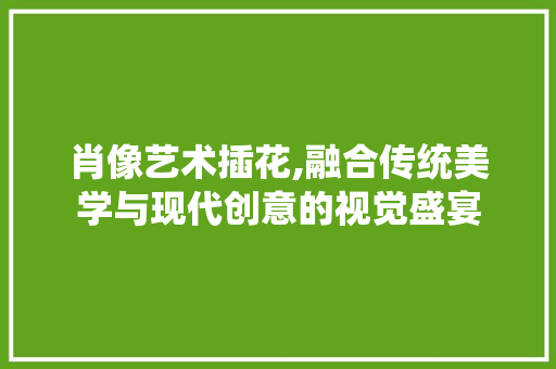 肖像艺术插花,融合传统美学与现代创意的视觉盛宴
