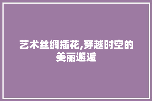 艺术丝绸插花,穿越时空的美丽邂逅 花木行情