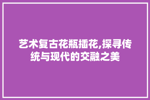 艺术复古花瓶插花,探寻传统与现代的交融之美