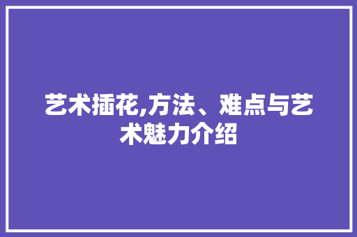 艺术插花,方法、难点与艺术魅力介绍
