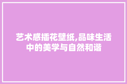 艺术感插花壁纸,品味生活中的美学与自然和谐