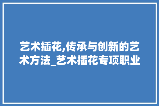 艺术插花,传承与创新的艺术方法_艺术插花专项职业能力考核介绍