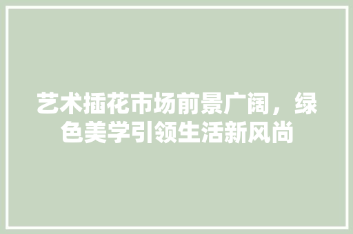 艺术插花市场前景广阔，绿色美学引领生活新风尚