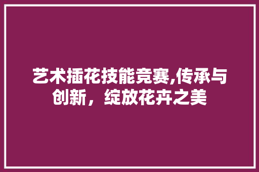 艺术插花技能竞赛,传承与创新，绽放花卉之美