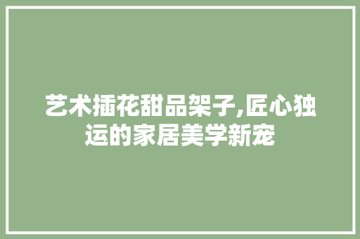 艺术插花甜品架子,匠心独运的家居美学新宠