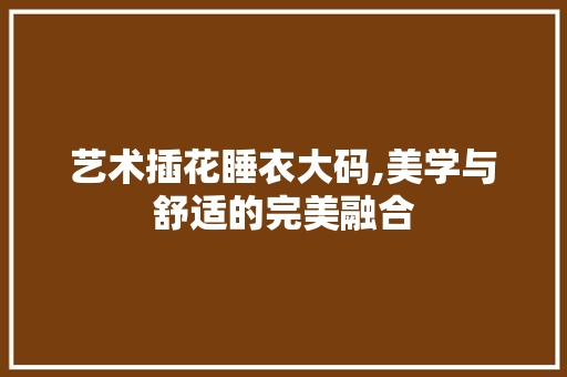 艺术插花睡衣大码,美学与舒适的完美融合