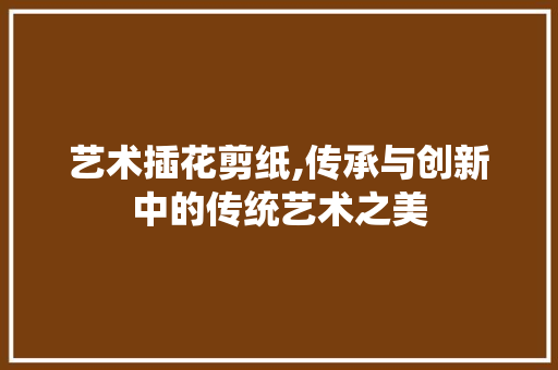 艺术插花剪纸,传承与创新中的传统艺术之美