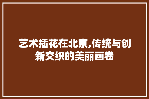 艺术插花在北京,传统与创新交织的美丽画卷