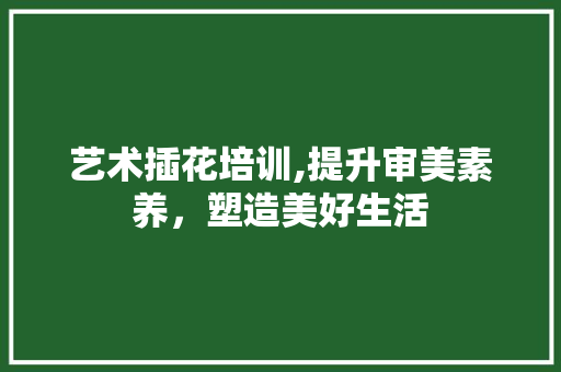 艺术插花培训,提升审美素养，塑造美好生活