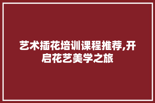 艺术插花培训课程推荐,开启花艺美学之旅