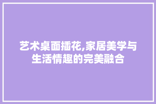 艺术桌面插花,家居美学与生活情趣的完美融合