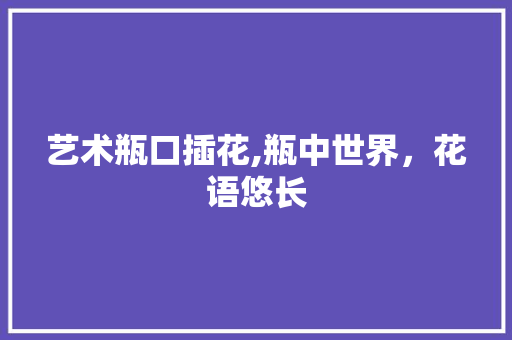 艺术瓶口插花,瓶中世界，花语悠长