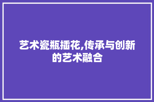 艺术瓷瓶插花,传承与创新的艺术融合
